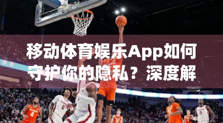 移动体育娱乐App如何守护你的隐私？深度解析安全防护背后的秘密